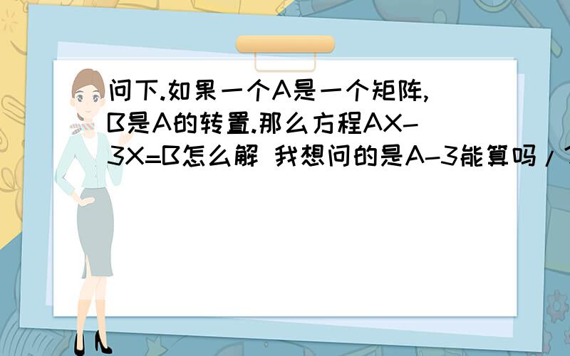 问下.如果一个A是一个矩阵,B是A的转置.那么方程AX-3X=B怎么解 我想问的是A-3能算吗/?