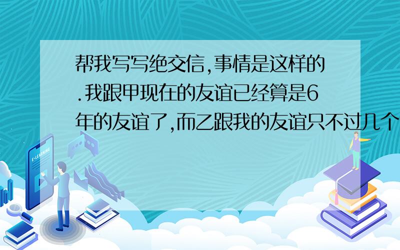 帮我写写绝交信,事情是这样的.我跟甲现在的友谊已经算是6年的友谊了,而乙跟我的友谊只不过几个月而已,后来我发现乙经常来挑拨我和甲的关系,现在不止一次了,我和甲把所有误会都扯清了