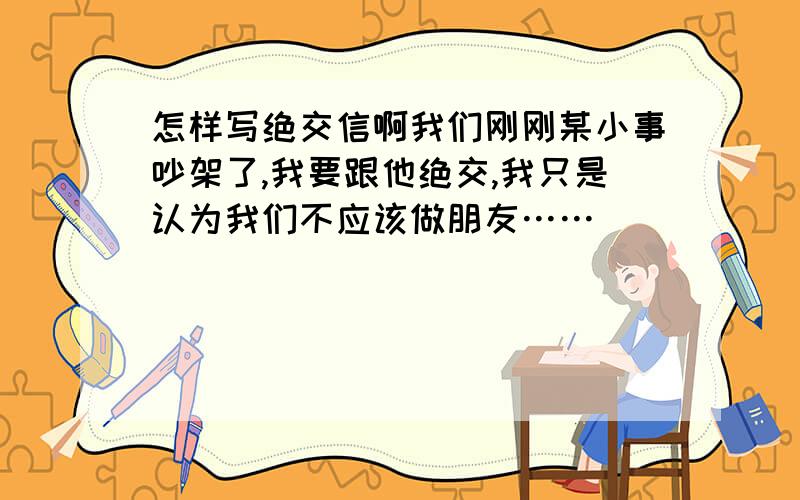 怎样写绝交信啊我们刚刚某小事吵架了,我要跟他绝交,我只是认为我们不应该做朋友……