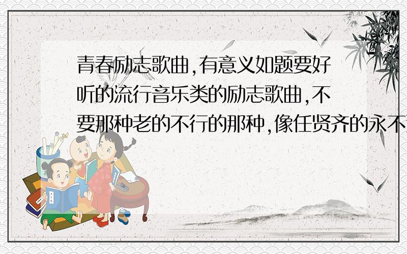 青春励志歌曲,有意义如题要好听的流行音乐类的励志歌曲,不要那种老的不行的那种,像任贤齐的永不退缩,五月天的咸鱼这类的,不要那种音乐欢快的不行的,还要乱来的都不要.各位帮帮忙了