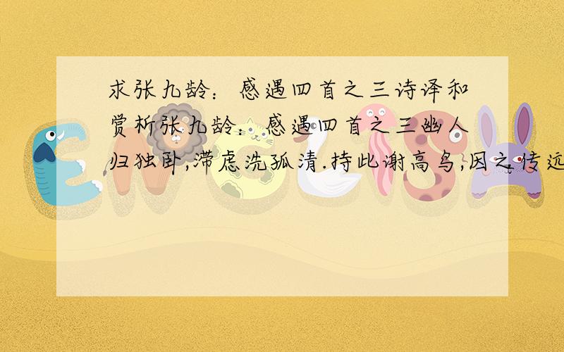 求张九龄：感遇四首之三诗译和赏析张九龄：感遇四首之三幽人归独卧,滞虑洗孤清.持此谢高鸟,因之传远情.日夕怀空意,人谁感至精?飞沈理自隔,何所慰吾诚?