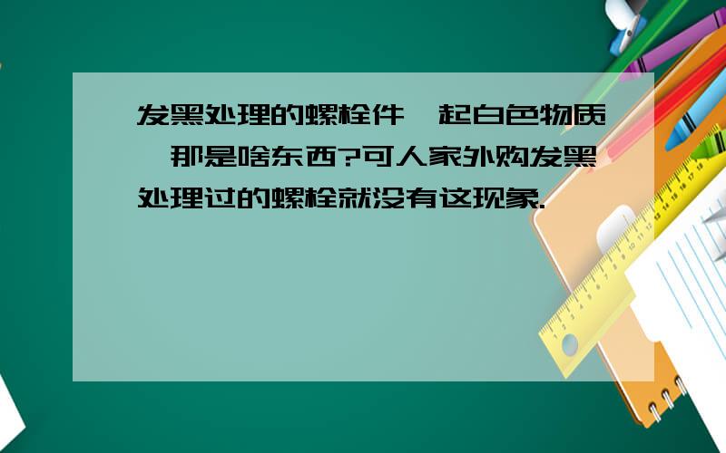 发黑处理的螺栓件,起白色物质,那是啥东西?可人家外购发黑处理过的螺栓就没有这现象.