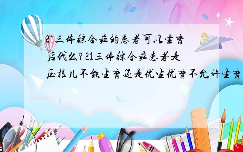 21三体综合症的患者可以生育后代么?21三体综合症患者是压根儿不能生育还是优生优育不允许生育?   三体的原始生殖细胞在减数分裂过程中,是有可能发生紊乱,还是一定不能分裂呢?如果可以