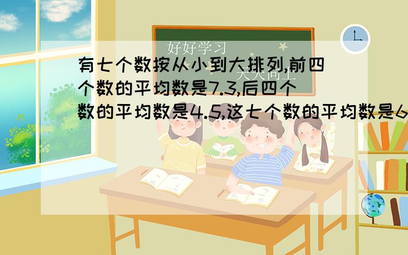 有七个数按从小到大排列,前四个数的平均数是7.3,后四个数的平均数是4.5,这七个数的平均数是6那么第4个数是多少