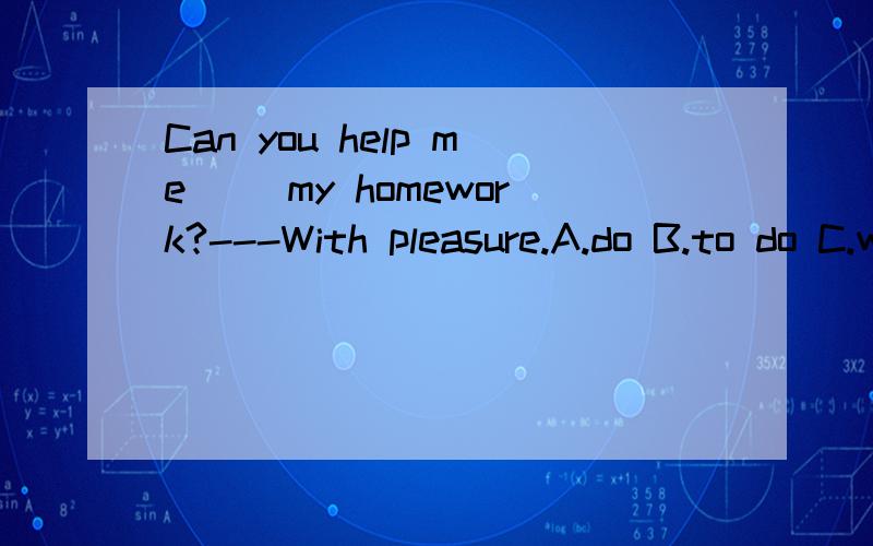 Can you help me( )my homework?---With pleasure.A.do B.to do C.with D.all above