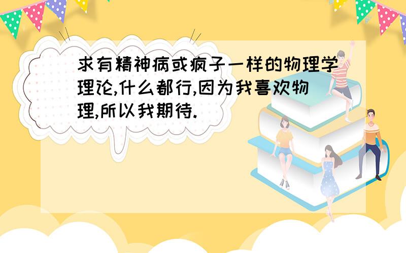 求有精神病或疯子一样的物理学理论,什么都行,因为我喜欢物理,所以我期待.