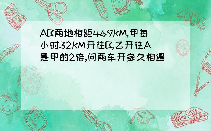 AB两地相距469KM,甲每小时32KM开往B,乙开往A是甲的2倍,问两车开多久相遇