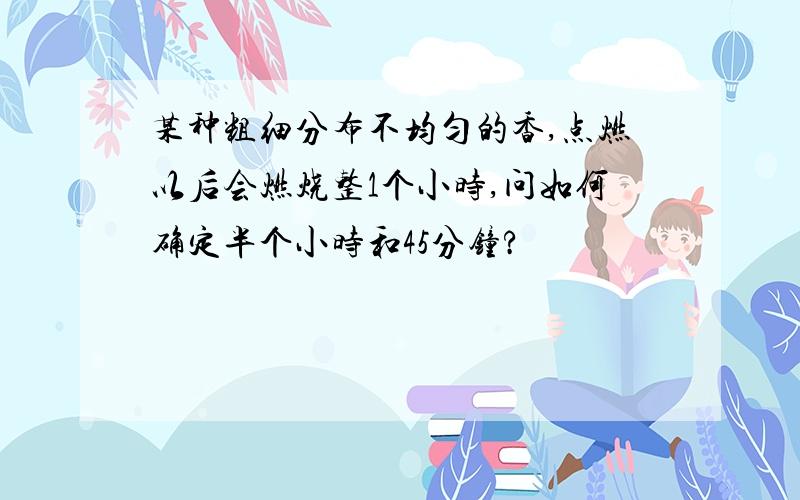 某种粗细分布不均匀的香,点燃以后会燃烧整1个小时,问如何确定半个小时和45分钟?