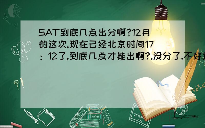 SAT到底几点出分啊?12月的这次.现在已经北京时间17：12了,到底几点才能出啊?.没分了,不好意思.