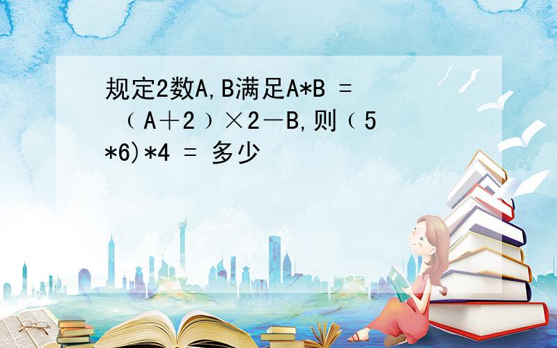 规定2数A,B满足A*B = ﹙A＋2﹚×2－B,则﹙5*6)*4 = 多少