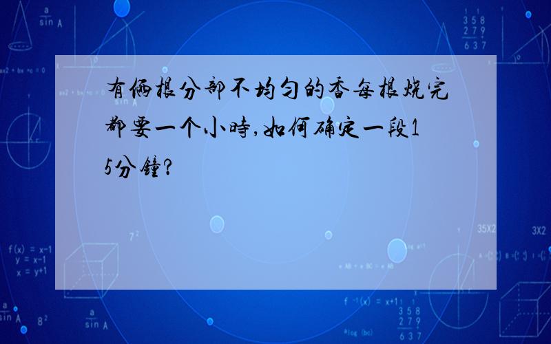 有俩根分部不均匀的香每根烧完都要一个小时,如何确定一段15分钟?