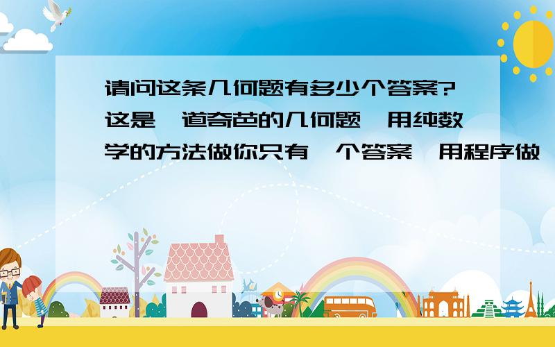 请问这条几何题有多少个答案?这是一道奇芭的几何题,用纯数学的方法做你只有一个答案,用程序做,居然有很多答案!我用电脑做程序,算到了很多答案?你们有谁懂电脑程序的?