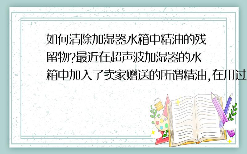 如何清除加湿器水箱中精油的残留物?最近在超声波加湿器的水箱中加入了卖家赠送的所谓精油,在用过之后在水箱内部残留了很多残留物,似乎水箱被腐蚀了一般.请问该如何清除?精油会腐蚀