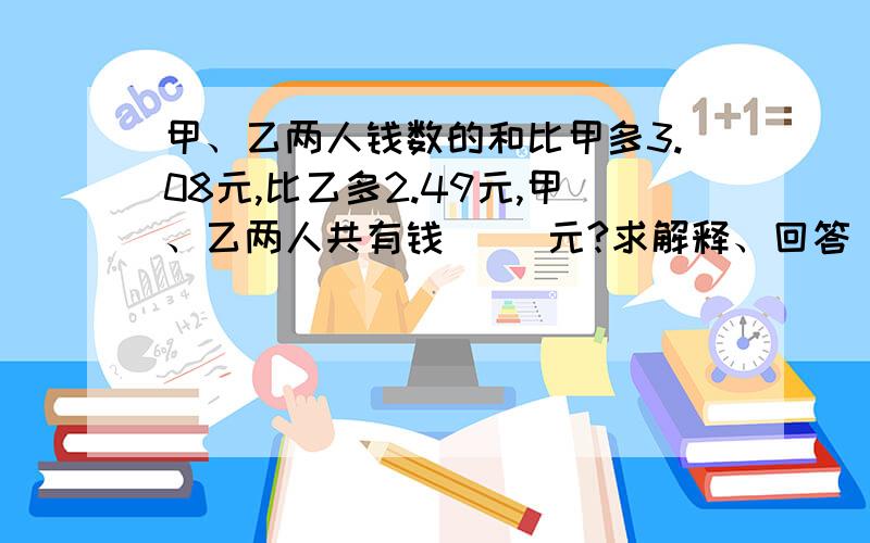 甲、乙两人钱数的和比甲多3.08元,比乙多2.49元,甲、乙两人共有钱（ ）元?求解释、回答