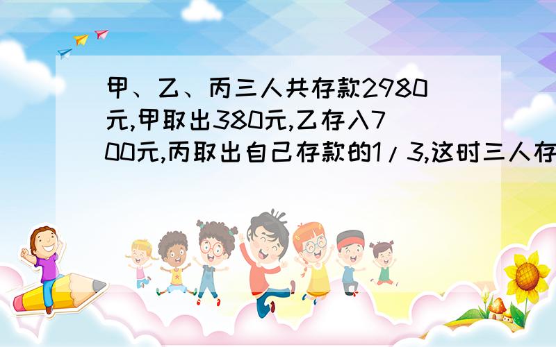 甲、乙、丙三人共存款2980元,甲取出380元,乙存入700元,丙取出自己存款的1/3,这时三人存款的比是5:3:2,现在三人的存款各是多少元?