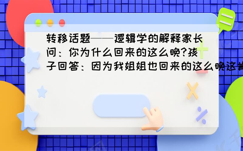 转移话题——逻辑学的解释家长问：你为什么回来的这么晚?孩子回答：因为我姐姐也回来的这么晚这肯定是不对的.但是从逻辑学上如何解答.请详细分析,不要仅仅说转移话题之类的.呵呵.1、