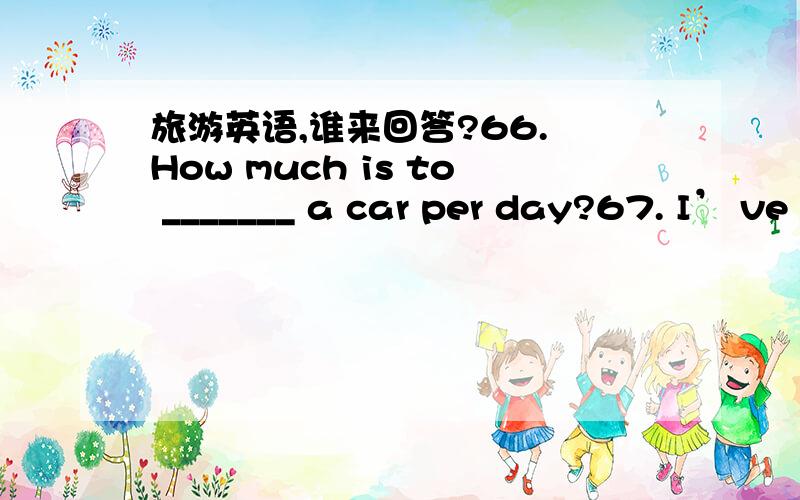 旅游英语,谁来回答?66. How much is to _______ a car per day?67. I’ ve worked hard for a long time. I want to have some _______.68. What is the ________ for a single room?69. Beijing is one of the favorite travel ________.70. It can save some