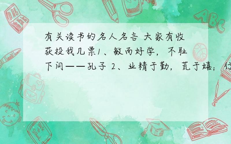 有关读书的名人名言 大家有收获投我几票1、敏而好学，不耻下问——孔子 2、业精于勤，荒于嬉；行成于思，毁于随——韩愈 3、学而不思则罔，思而不学则殆——孔子 4、知之者不如好之