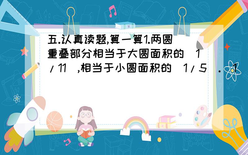 五.认真读题,算一算1.两圆重叠部分相当于大圆面积的（1/11）,相当于小圆面积的（1/5）.（1）求出大圆和小圆的比.（2）如果重叠部分的面积是8平方厘米,求两圆覆盖的总面积.2.甲数是乙数的