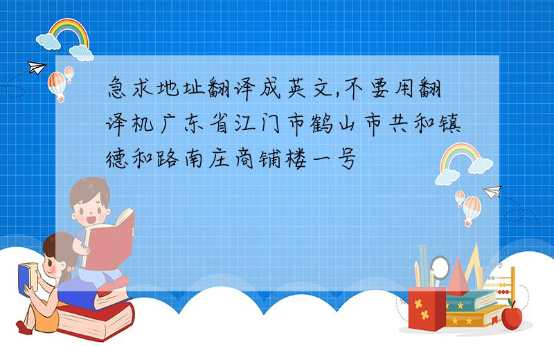 急求地址翻译成英文,不要用翻译机广东省江门市鹤山市共和镇德和路南庄商铺楼一号