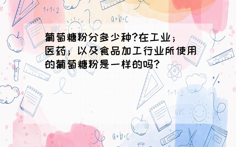 葡萄糖粉分多少种?在工业； 医药；以及食品加工行业所使用的葡萄糖粉是一样的吗?