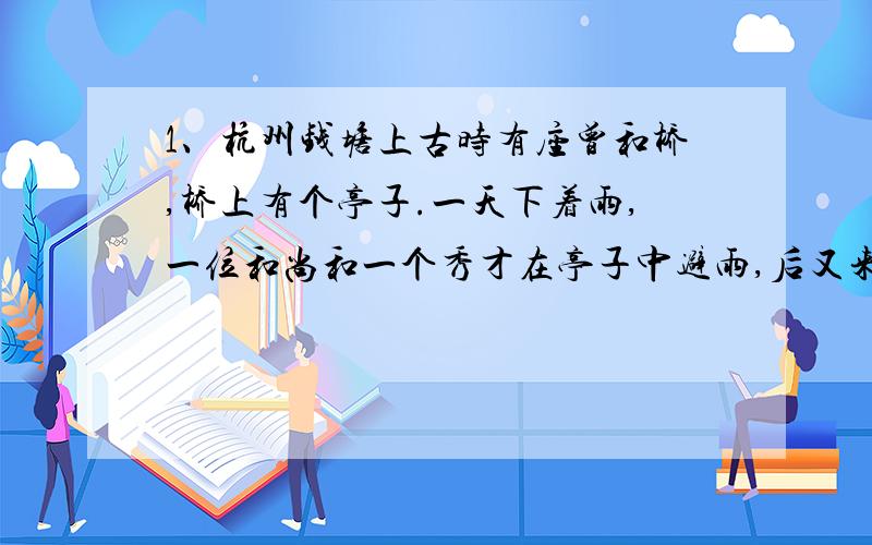 1、杭州钱塘上古时有座曾和桥,桥上有个亭子.一天下着雨,一位和尚和一个秀才在亭子中避雨,后又来了一位姑娘.三人就用“曾和桥”三字斗诗.和尚说：“有土念个增,没土还念曾,去掉增边土,