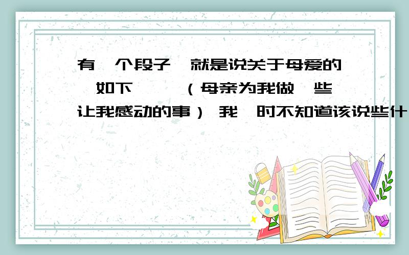 有一个段子,就是说关于母爱的,如下…… （母亲为我做一些让我感动的事） 我一时不知道该说些什么,只觉得一股暖流浸没了我的生体,眼睛里竟微微有些湿润……我想改一下,我需要一种意境