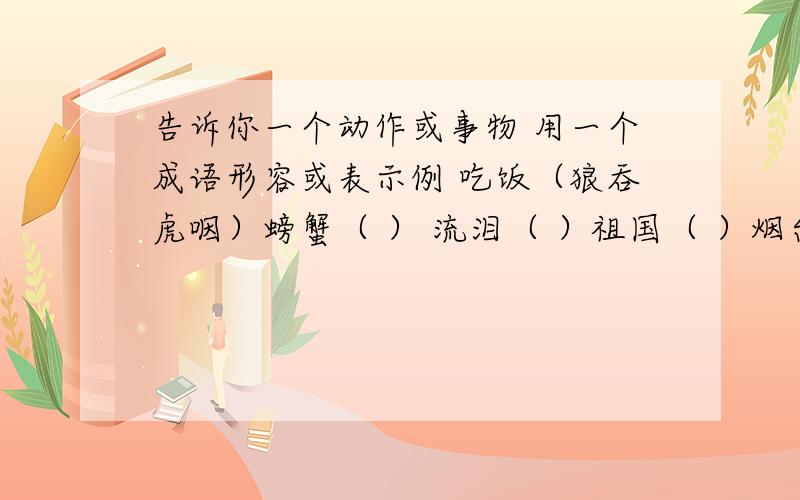 告诉你一个动作或事物 用一个成语形容或表示例 吃饭（狼吞虎咽）螃蟹（ ） 流泪（ ）祖国（ ）烟台的海（ ）时间（ ）抢险（ ）记住 是成语