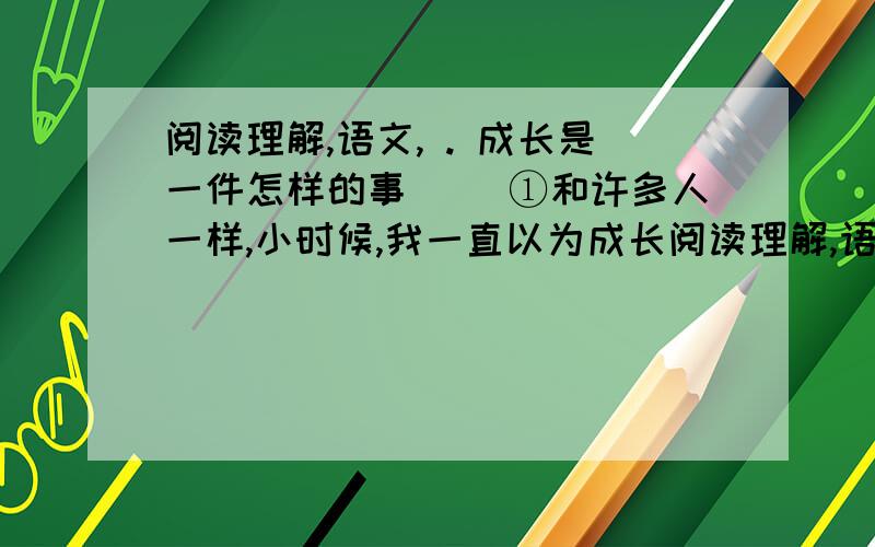 阅读理解,语文, . 成长是一件怎样的事 　　①和许多人一样,小时候,我一直以为成长阅读理解,语文, . 成长是一件怎样的事　　①和许多人一样,小时候,我一直以为成长是因为年幼.我学习,我