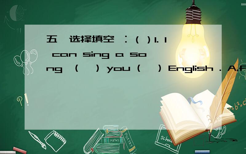 五、选择填空 ：（）1. I can sing a song  (   ) you (   ) English . A.for , of           B . for , in        C. of , in （）2. (        ) is wrong with his eyes , so he can’t see you  .    A.  Everything           B.Something       C. Not