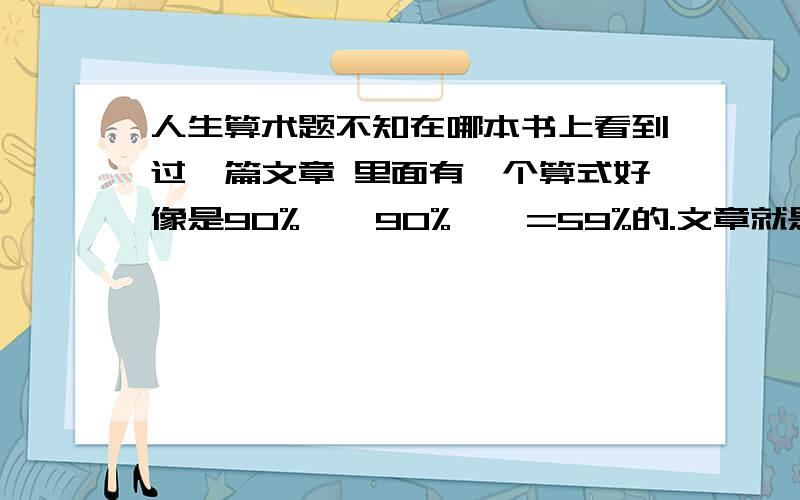 人生算术题不知在哪本书上看到过一篇文章 里面有一个算式好像是90% * 90% … =59%的.文章就是讲关于力求完美的,一定要做到百分之百,否则累积起来就会不及格的 囧 帮我把这个算式找出来 有