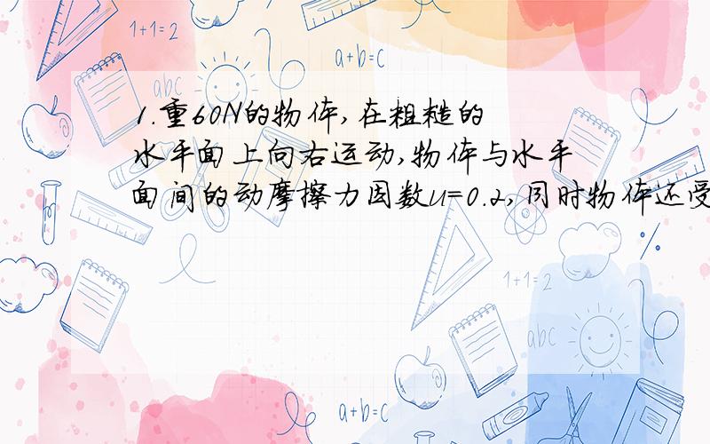 1.重60N的物体,在粗糙的水平面上向右运动,物体与水平面间的动摩擦力因数u=0.2,同时物体还受一个大小为10N方向水平向左的水平推力,则水平面对物体的摩擦力的大小和方向为A.12N,水平向右B.12N