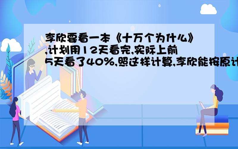 李欣要看一本《十万个为什么》,计划用12天看完,实际上前5天看了40％,照这样计算,李欣能按原计划看完这本书吗?