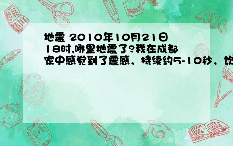 地震 2010年10月21日18时,哪里地震了?我在成都家中感觉到了震感，持续约5-10秒，饮水机的水明显晃动！ 震源的震级估计不应低于4.5级。