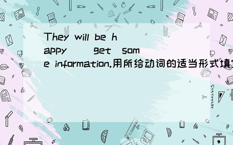 They will be happy ＿（get）some information.用所给动词的适当形式填空