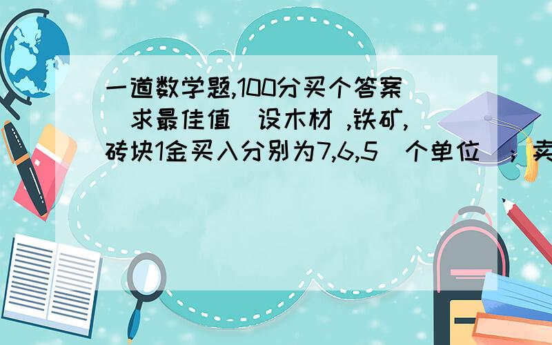 一道数学题,100分买个答案（求最佳值）设木材 ,铁矿,砖块1金买入分别为7,6,5（个单位）；卖出价格分别为9,8,7（个单位）1金；现在制作一个物品需要木材,铁矿,砖块,金分别为A,B,C,D;而原来有