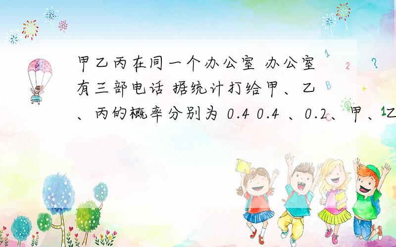 甲乙丙在同一个办公室 办公室有三部电话 据统计打给甲、乙、丙的概率分别为 0.4 0.4 、0.2、甲、乙、丙外出的概率为 0.5、0.25、0.25 三个人行动相互独立 求 被呼叫人在办公司的概率