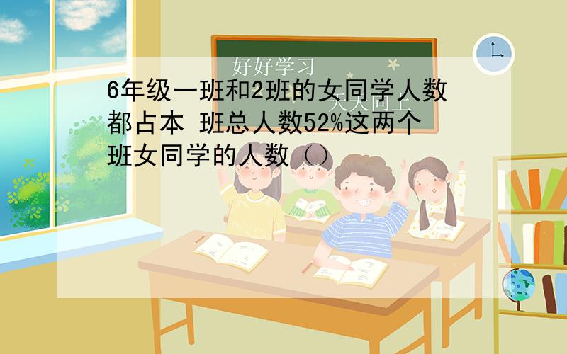 6年级一班和2班的女同学人数都占本 班总人数52%这两个班女同学的人数（）