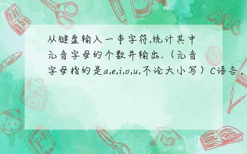 从键盘输入一串字符,统计其中元音字母的个数并输出.（元音字母指的是a,e,i,o,u,不论大小写）C语言、= =、不要用什么数组、指针的、都木有教过.目前本人只学到循环神马的、/(ㄒoㄒ)/~