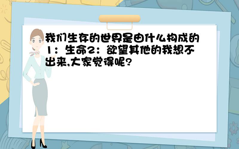 我们生存的世界是由什么构成的1：生命2：欲望其他的我想不出来,大家觉得呢?