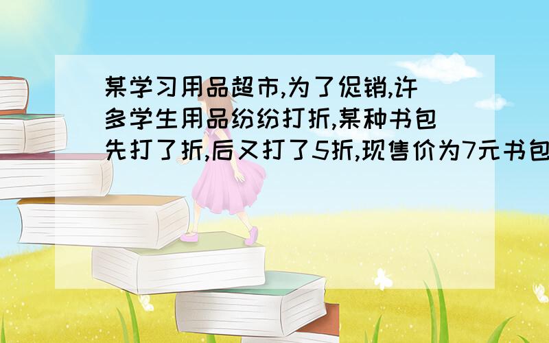 某学习用品超市,为了促销,许多学生用品纷纷打折,某种书包先打了折,后又打了5折,现售价为7元书包原价是多少?