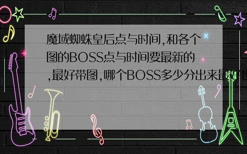 魔域蜘蛛皇后点与时间,和各个图的BOSS点与时间要最新的,最好带图,哪个BOSS多少分出来最好也有,