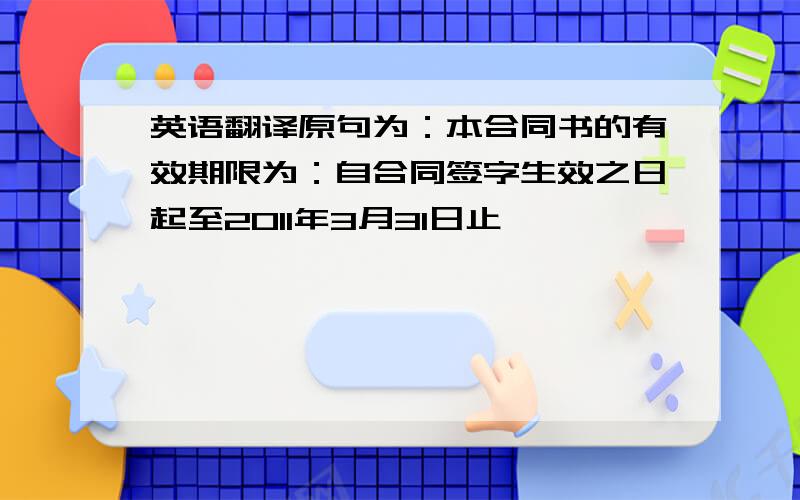 英语翻译原句为：本合同书的有效期限为：自合同签字生效之日起至2011年3月31日止