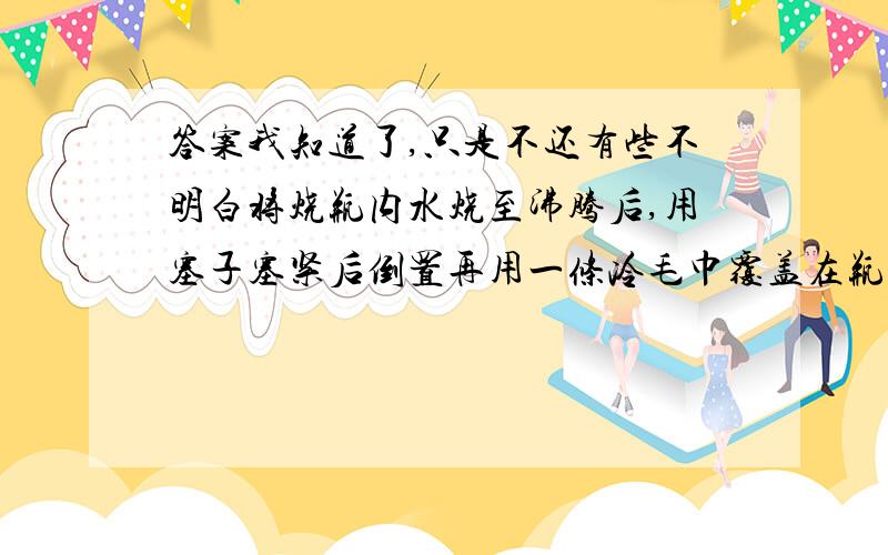 答案我知道了,只是不还有些不明白将烧瓶内水烧至沸腾后,用塞子塞紧后倒置再用一条冷毛巾覆盖在瓶底上,你将看到_____（水又沸腾了）,这是因为_____（水蒸气发生凝结,气压降低,沸点降低）