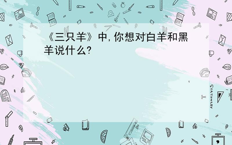 《三只羊》中,你想对白羊和黑羊说什么?