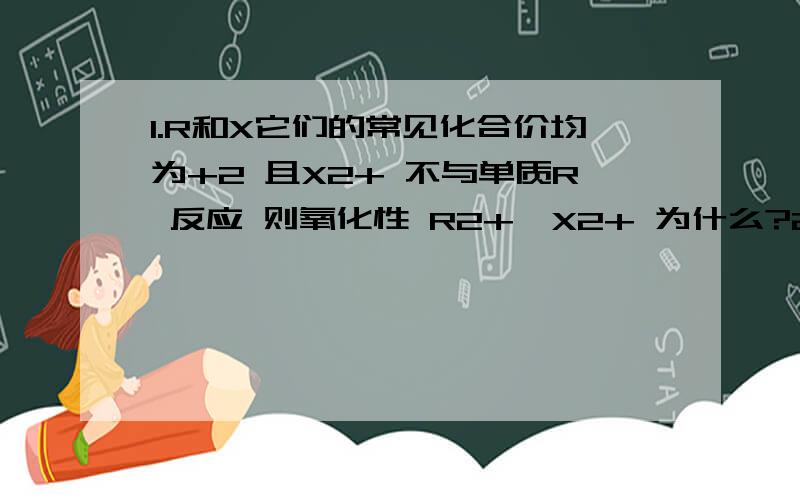 1.R和X它们的常见化合价均为+2 且X2+ 不与单质R 反应 则氧化性 R2+＞X2+ 为什么?2.如 2Fe+3Cl2=2FeCl3 Fe+I2=FeI2则 氧化性 Cl2＞I2 为什么?