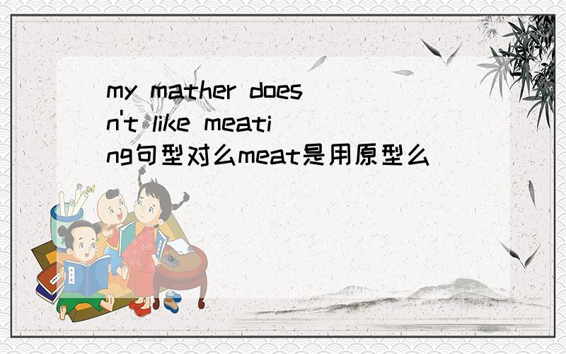 my mather doesn't like meating句型对么meat是用原型么