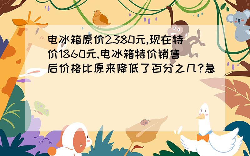 电冰箱原价2380元,现在特价1860元.电冰箱特价销售后价格比原来降低了百分之几?急