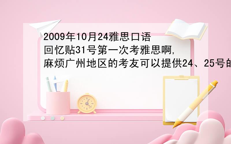 2009年10月24雅思口语回忆贴31号第一次考雅思啊,麻烦广州地区的考友可以提供24、25号的口语回忆吗?或者提供广州地区的口语回忆贴链接!真的万分感激!无奈级数太低了，但是希望各位考友可