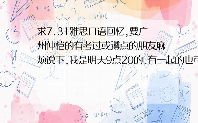 求7.31雅思口语回忆,要广州仲恺的有考过或蹲点的朋友麻烦说下,我是明天9点20的.有一起的也可以加Q314785497,考室RM410.